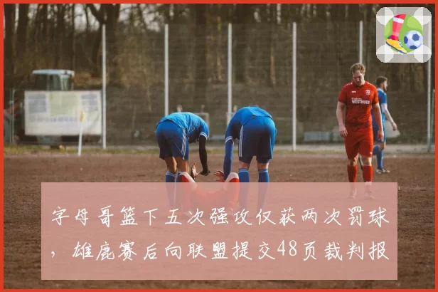 字母哥篮下五次强攻仅获两次罚球，雄鹿赛后向联盟提交48页裁判报告