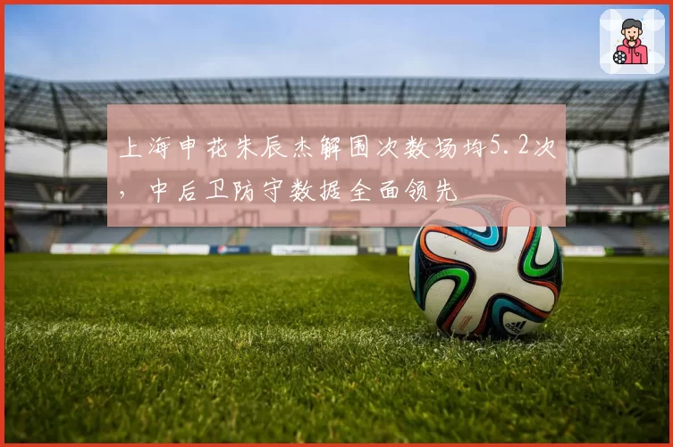 上海申花朱辰杰解围次数场均5.2次，中后卫防守数据全面领先