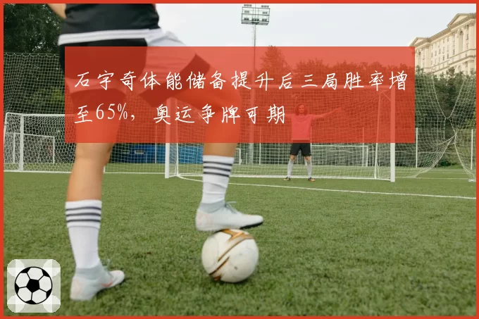 石宇奇体能储备提升后三局胜率增至65%，奥运争牌可期