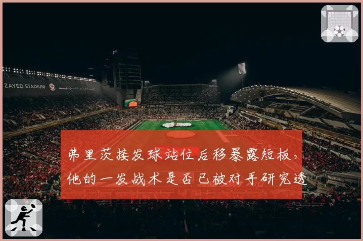 弗里茨接发球站位后移暴露短板,他的一发战术是否已被对手研究透彻?