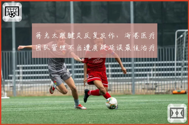 蒋光太跟腱炎反复发作，海港医疗团队管理不当遭质疑延误最佳治疗