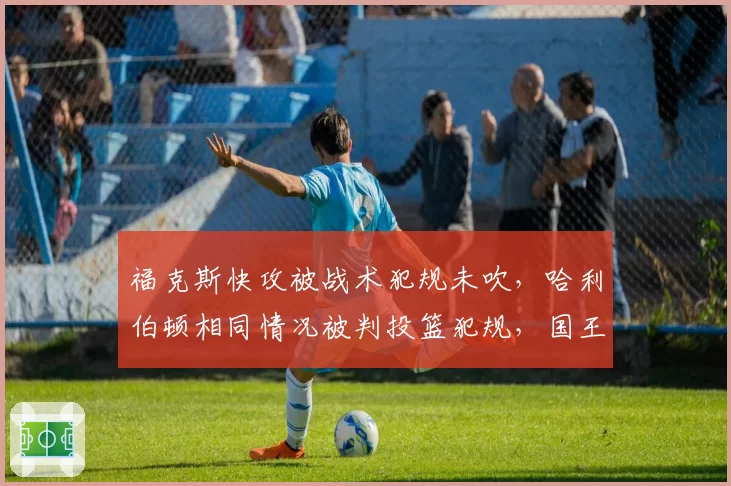 福克斯快攻被战术犯规未吹，哈利伯顿相同情况被判投篮犯规，国王步行者反击判罚双标