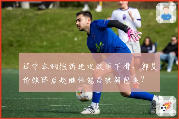 辽宁本钢挡拆进攻效率下滑，郭艾伦缺阵后赵继伟能否破解包夹？