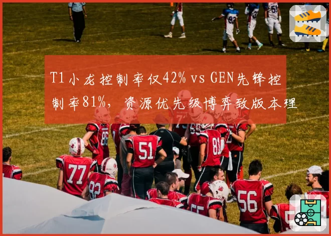 T1小龙控制率仅42% vs GEN先锋控制率81%，资源优先级博弈致版本理解分歧