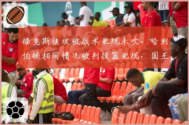 福克斯快攻被战术犯规未吹，哈利伯顿相同情况被判投篮犯规，国王步行者反击判罚双标