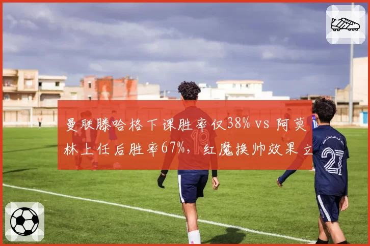 曼联滕哈格下课胜率仅38% vs 阿莫林上任后胜率67%，红魔换帅效果立竿见影