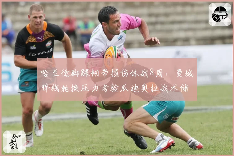 哈兰德脚踝韧带损伤休战8周，曼城锋线轮换压力考验瓜迪奥拉战术储备