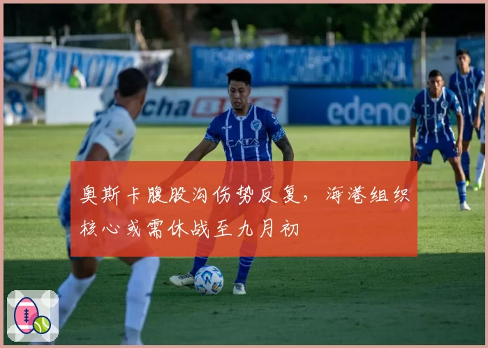 奥斯卡腹股沟伤势反复，海港组织核心或需休战至九月初