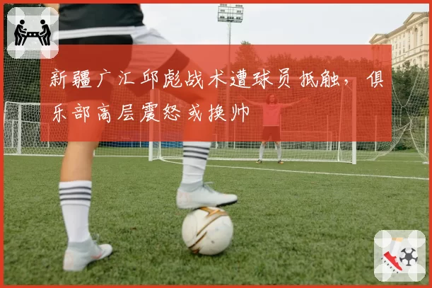 新疆广汇邱彪战术遭球员抵触，俱乐部高层震怒或换帅