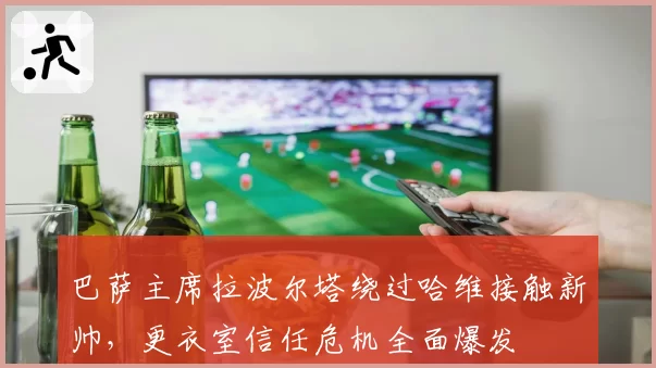 巴萨主席拉波尔塔绕过哈维接触新帅，更衣室信任危机全面爆发