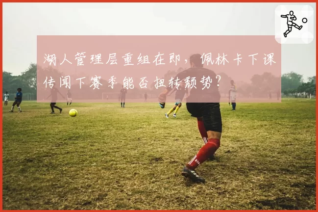湖人管理层重组在即，佩林卡下课传闻下赛季能否扭转颓势？