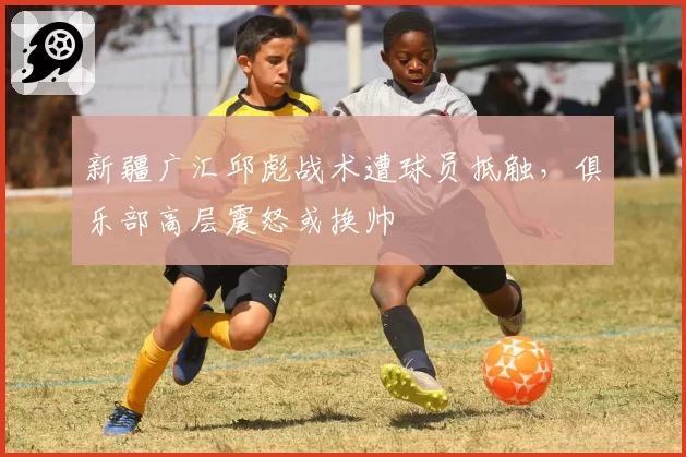 新疆广汇邱彪战术遭球员抵触，俱乐部高层震怒或换帅