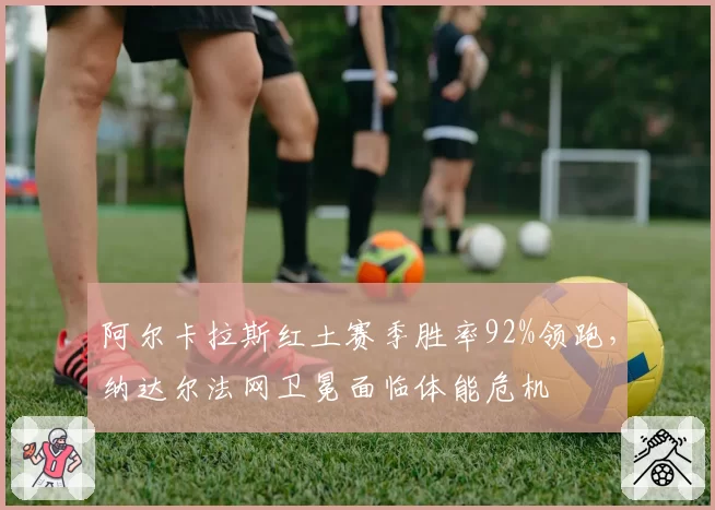 阿尔卡拉斯红土赛季胜率92%领跑，纳达尔法网卫冕面临体能危机