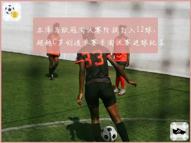 本泽马欧冠淘汰赛阶段打入12球，超越C罗创造单赛季淘汰赛进球纪录