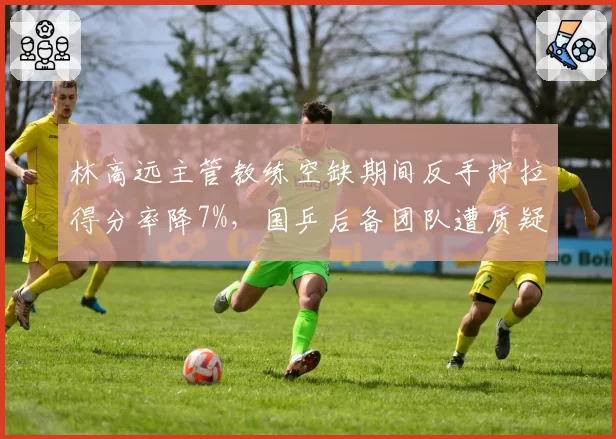 林高远主管教练空缺期间反手拧拉得分率降7%，国乒后备团队遭质疑