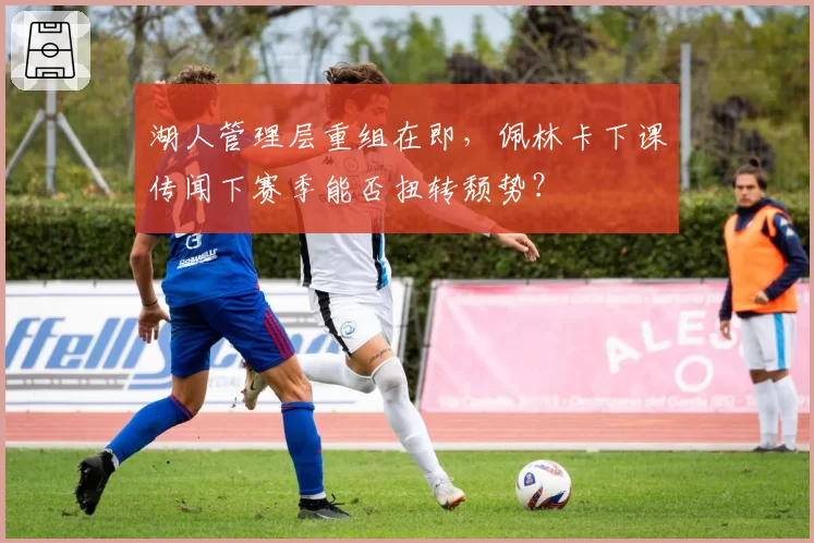 湖人管理层重组在即，佩林卡下课传闻下赛季能否扭转颓势？