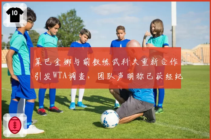 莱巴金娜与前教练武科夫重新合作引发WTA调查，团队声明称已获经纪公司背调许可