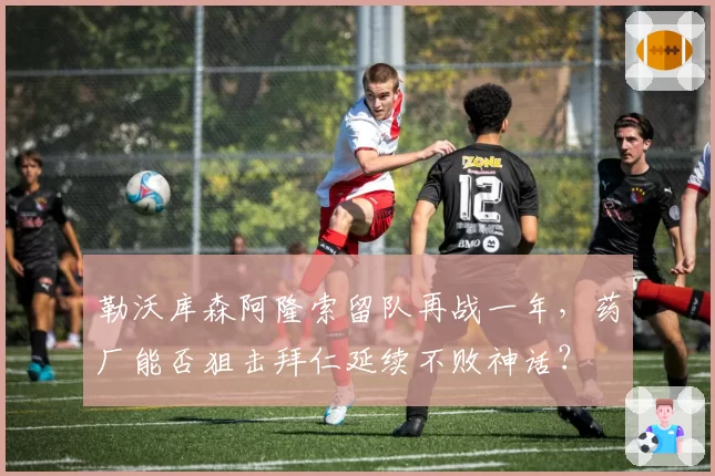 勒沃库森阿隆索留队再战一年，药厂能否狙击拜仁延续不败神话？