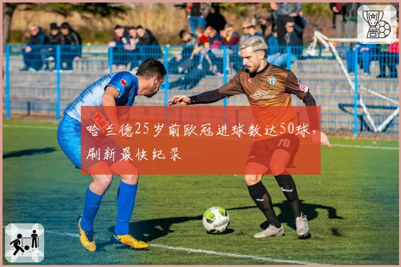 哈兰德25岁前欧冠进球数达50球，刷新最快纪录