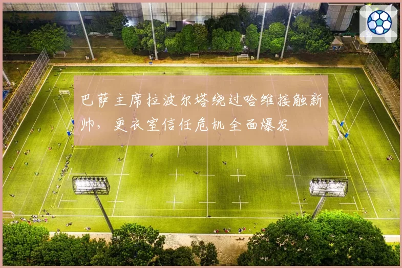 巴萨主席拉波尔塔绕过哈维接触新帅，更衣室信任危机全面爆发