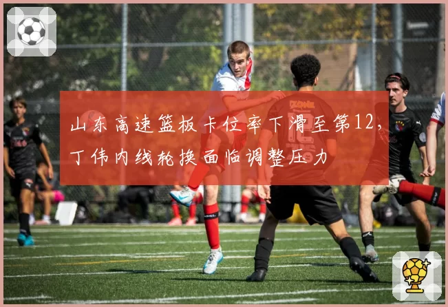山东高速篮板卡位率下滑至第12，丁伟内线轮换面临调整压力