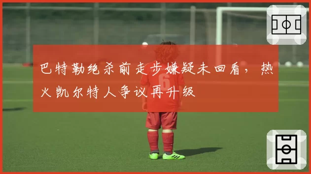 巴特勒绝杀前走步嫌疑未回看，热火凯尔特人争议再升级