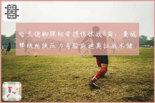 哈兰德脚踝韧带损伤休战8周，曼城锋线轮换压力考验瓜迪奥拉战术储备