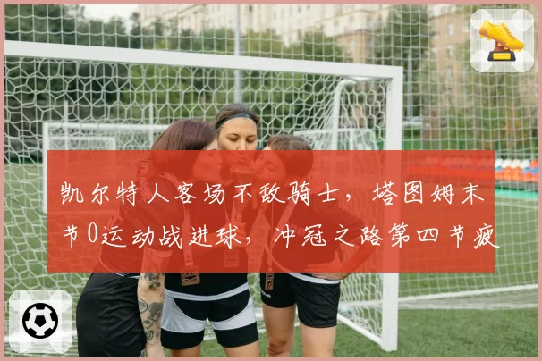凯尔特人客场不敌骑士,塔图姆末节0运动战进球,冲冠之路第四节疲软痼疾何时解?